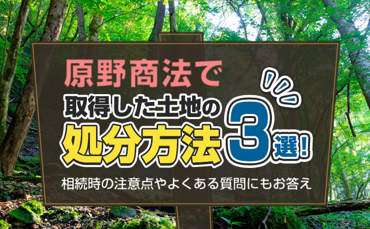 原野商法で取得した土地の処分方法3選！相続時の注意点やよくある質問にもお答え